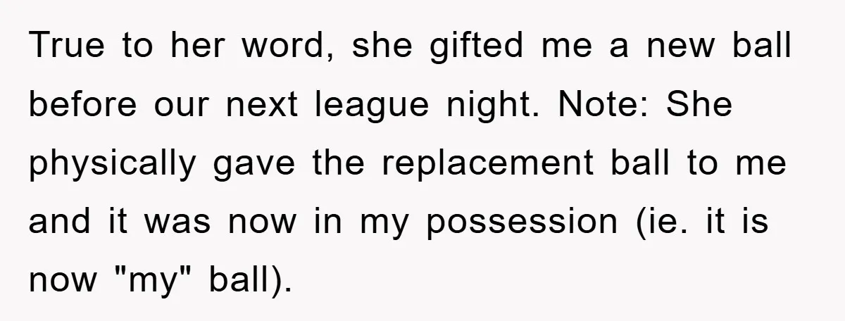 True to her word, she gifted me a new ball before our next league night. Note: She physically gave the replacement ball to me and it was now in my...