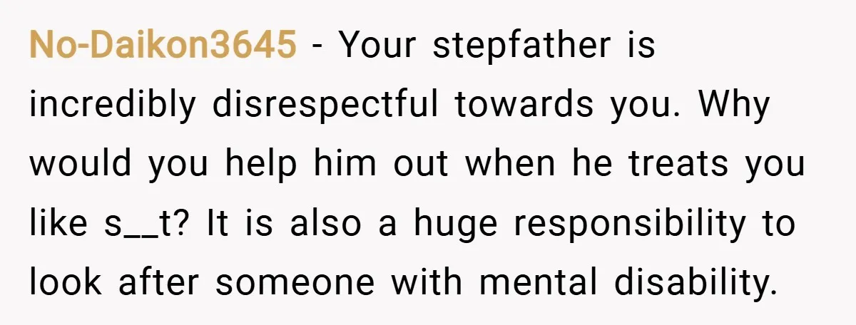 No-Daikon3645 − Your stepfather is incredibly disrespectful towards you. Why would you help him out when he treats you like s__t? It is also a huge responsibility to look after...