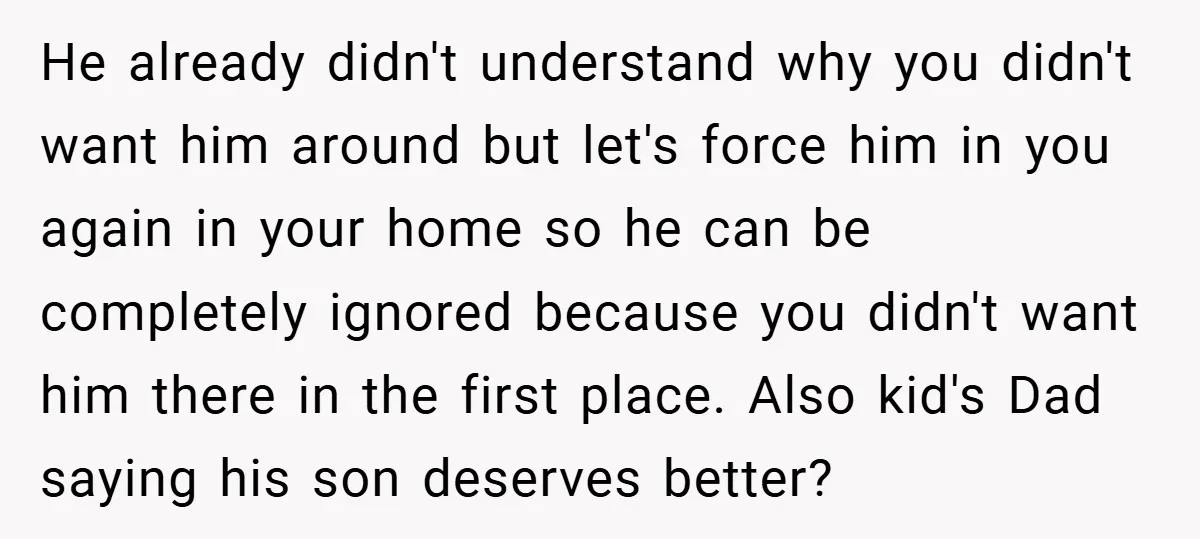 He already didn't understand why you didn't want him around but let's force him in you again in your home so he can be completely ignored because you didn't want...
