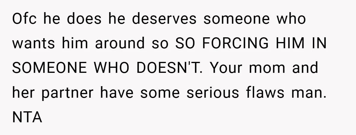 Ofc he does he deserves someone who wants him around so SO FORCING HIM IN SOMEONE WHO DOESN'T. Your mom and her partner have some serious flaws man. NTA