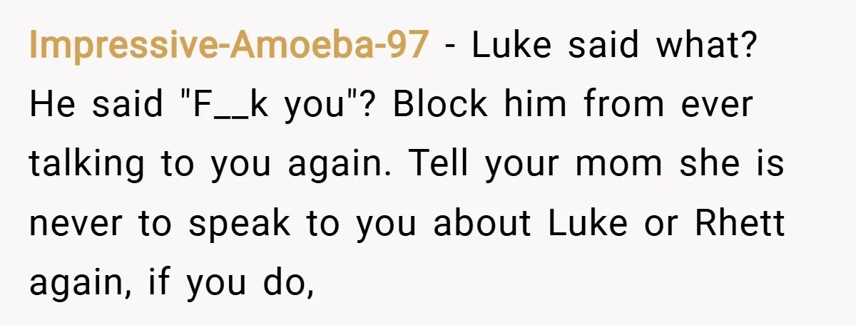 Impressive-Amoeba-97 − Luke said what? He said "F__k you"? Block him from ever talking to you again. Tell your mom she is never to speak to you about Luke or...