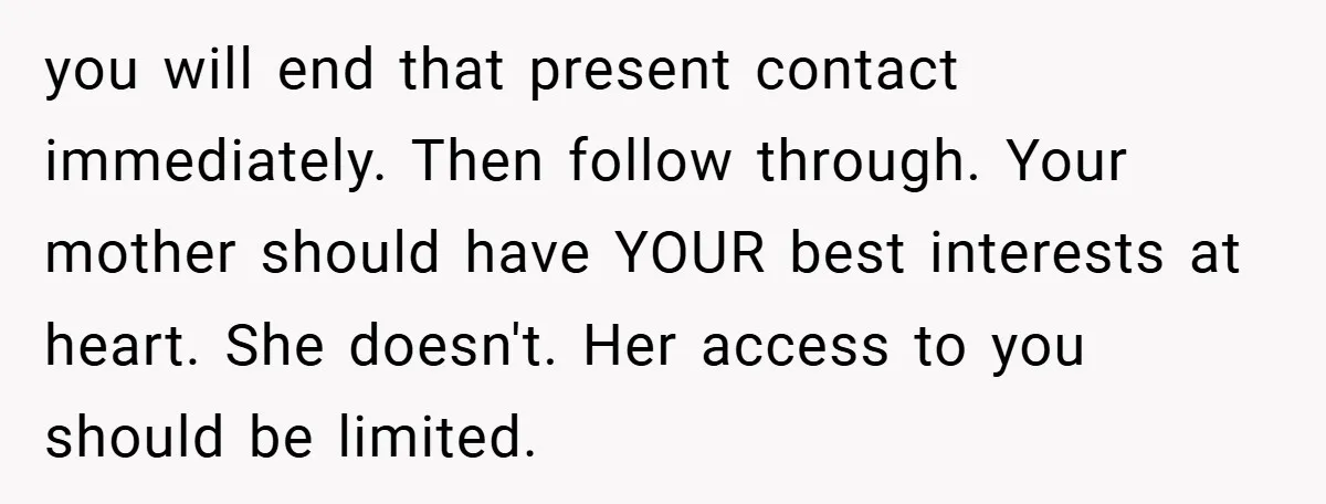you will end that present contact immediately. Then follow through. Your mother should have YOUR best interests at heart. She doesn't. Her access to you should be limited.