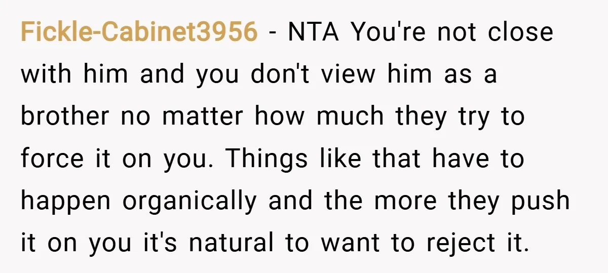 Fickle-Cabinet3956 − NTA You're not close with him and you don't view him as a brother no matter how much they try to force it on you. Things like that...