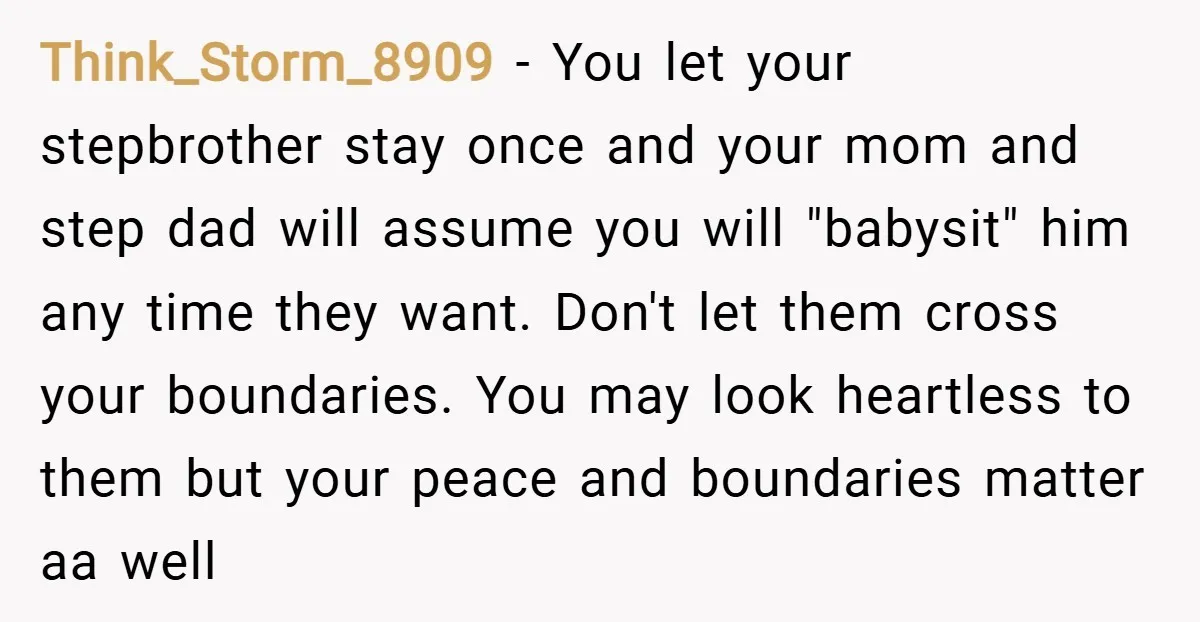 Think_Storm_8909 − You let your stepbrother stay once and your mom and step dad will assume you will "babysit" him any time they want. Don't let them cross your boundaries....