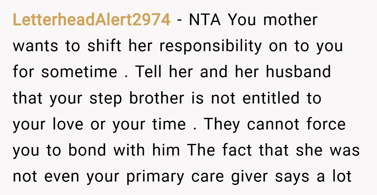 LetterheadAlert2974 − NTA You mother wants to shift her responsibility on to you for sometime . Tell her and her husband that your step brother is not entitled to your...