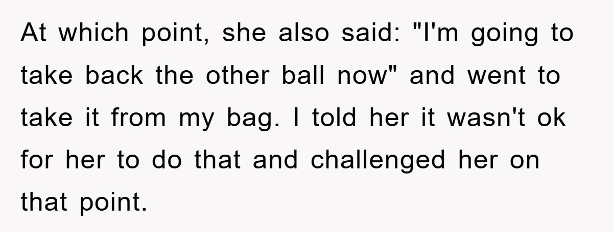 At which point, she also said: "I'm going to take back the other ball now" and went to take it from my bag. I told her it wasn't ok for...