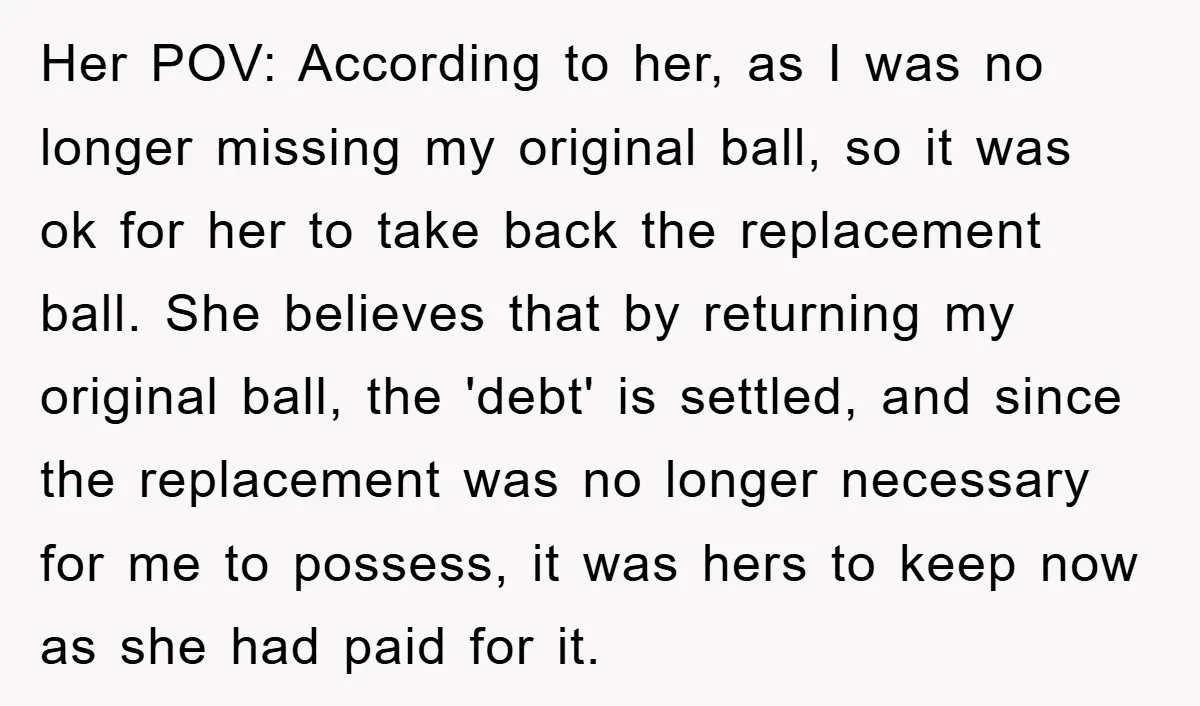 Her POV: According to her, as I was no longer missing my original ball, so it was ok for her to take back the replacement ball. She believes that by...
