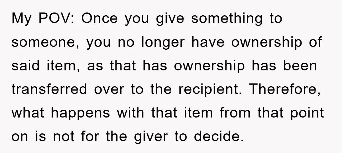 My POV: Once you give something to someone, you no longer have ownership of said item, as that has ownership has been transferred over to the recipient. Therefore, what happens...