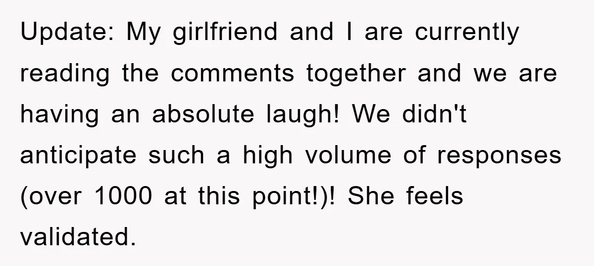 Update: My girlfriend and I are currently reading the comments together and we are having an absolute laugh! We didn't anticipate such a high volume of responses (over 1000 at...