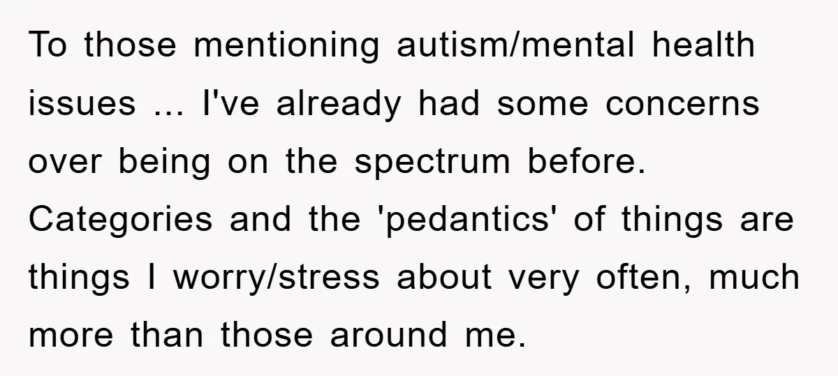 To those mentioning autism/mental health issues ... I've already had some concerns over being on the spectrum before. Categories and the 'pedantics' of things are things I worry/stress about very...