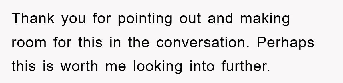 Thank you for pointing out and making room for this in the conversation. Perhaps this is worth me looking into further.