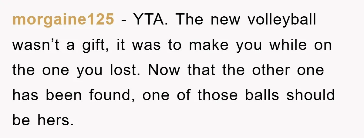 morgaine125 − YTA. The new volleyball wasn’t a gift, it was to make you while on the one you lost. Now that the other one has been found, one of...