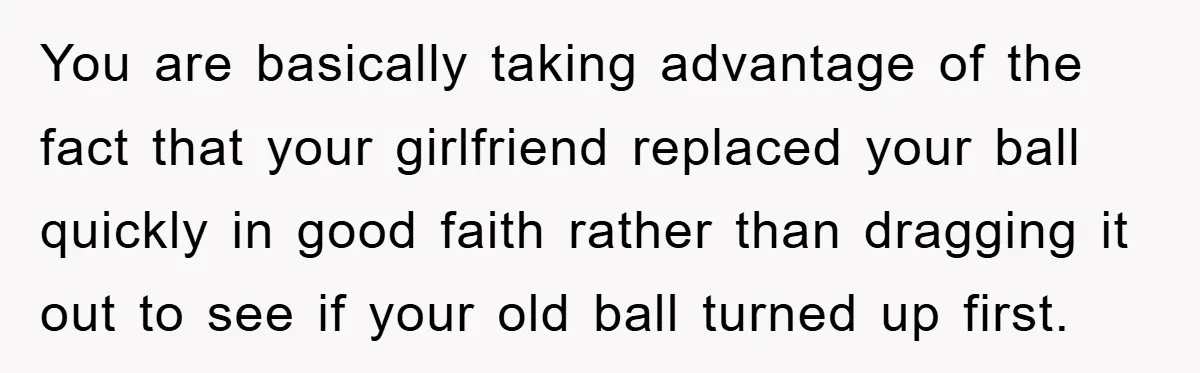 You are basically taking advantage of the fact that your girlfriend replaced your ball quickly in good faith rather than dragging it out to see if your old ball turned...