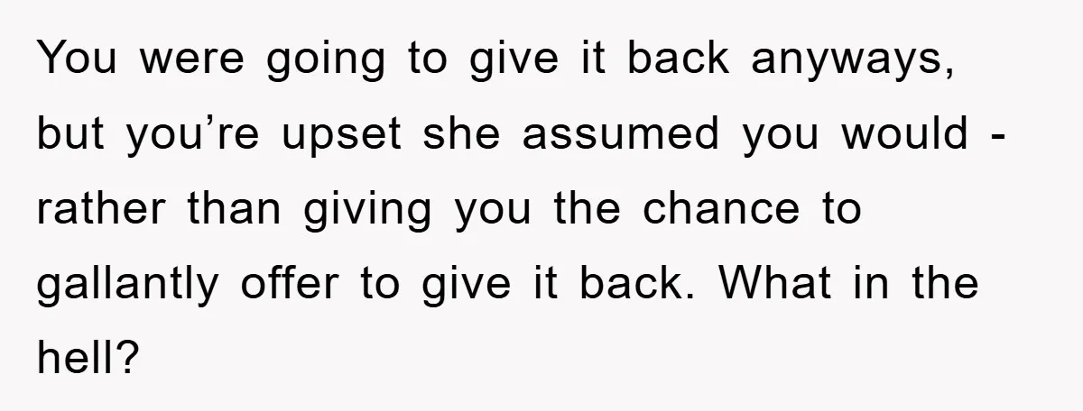 You were going to give it back anyways, but you’re upset she assumed you would - rather than giving you the chance to gallantly offer to give it back. What...