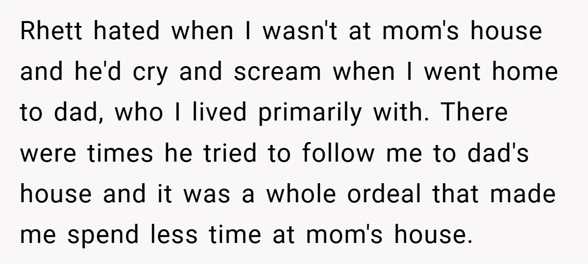 Rhett hated when I wasn't at mom's house and he'd cry and scream when I went home to dad, who I lived primarily with. There were times he tried to...