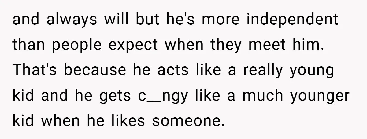 and always will but he's more independent than people expect when they meet him. That's because he acts like a really young kid and he gets c__ngy like a much...