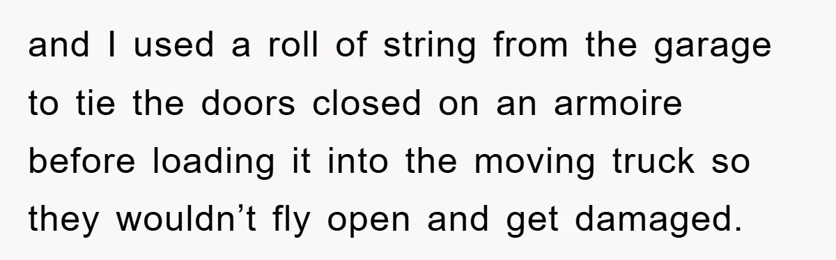 and I used a roll of string from the garage to tie the doors closed on an armoire before loading it into the moving truck so they wouldn’t fly open...