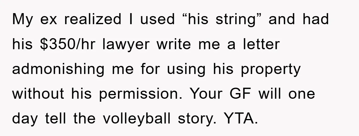 My ex realized I used “his string” and had his $350/hr lawyer write me a letter admonishing me for using his property without his permission. Your GF will one day...
