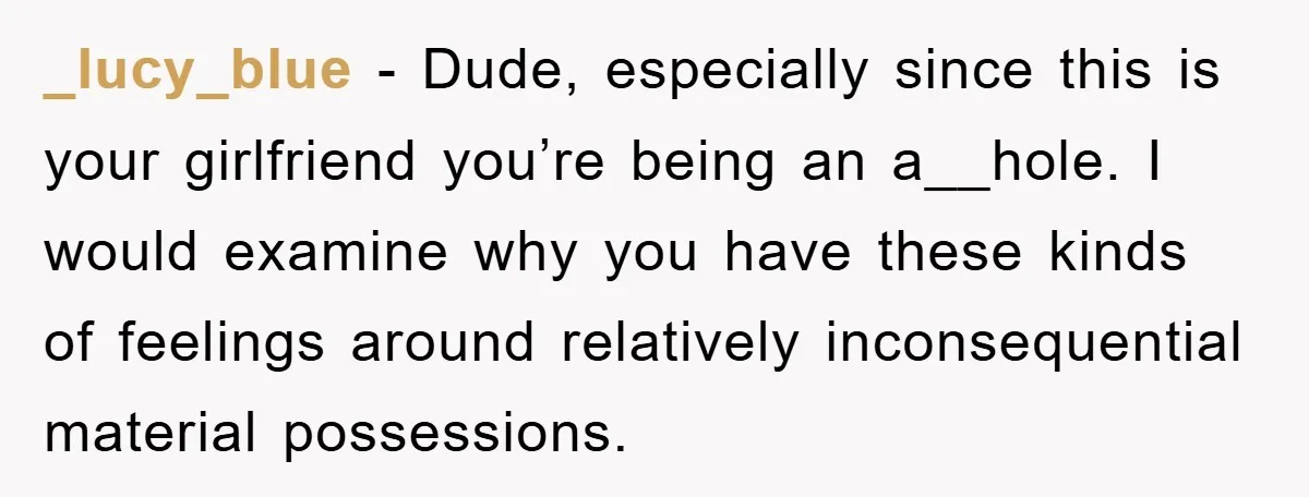 _lucy_blue − Dude, especially since this is your girlfriend you’re being an a__hole. I would examine why you have these kinds of feelings around relatively inconsequential material possessions.