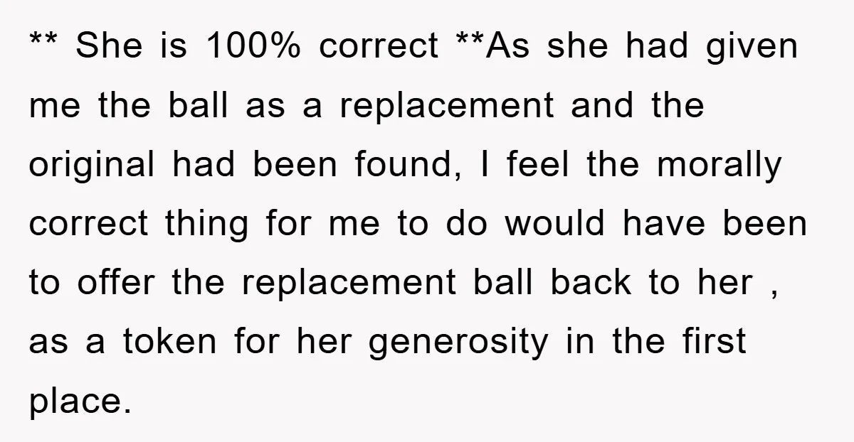** She is 100% correct **As she had given me the ball as a replacement and the original had been found, I feel the morally correct thing for me to...