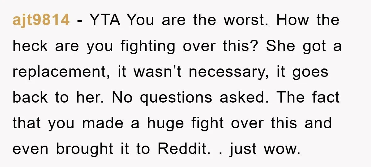 ajt9814 − YTA You are the worst. How the heck are you fighting over this? She got a replacement, it wasn’t necessary, it goes back to her. No questions asked....