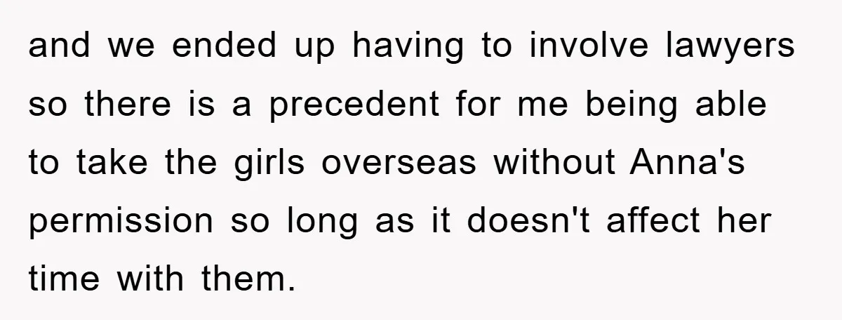 and we ended up having to involve lawyers so there is a precedent for me being able to take the girls overseas without Anna's permission so long as it doesn't...