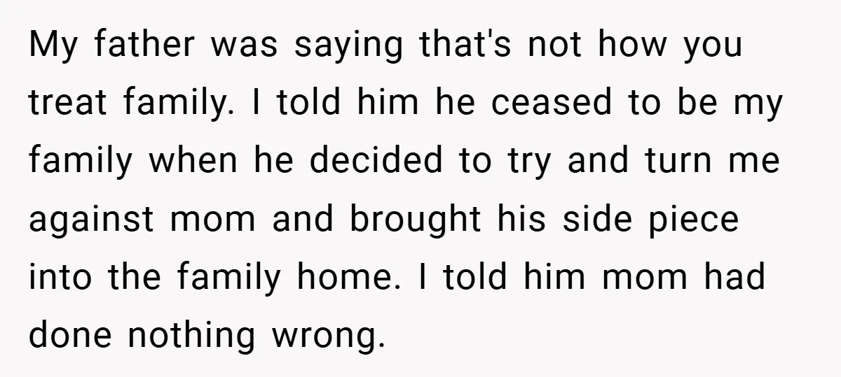 My father was saying that's not how you treat family. I told him he ceased to be my family when he decided to try and turn me against mom and...