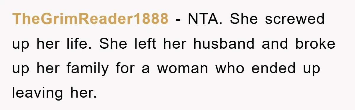 TheGrimReader1888 − NTA. She screwed up her life. She left her husband and broke up her family for a woman who ended up leaving her.