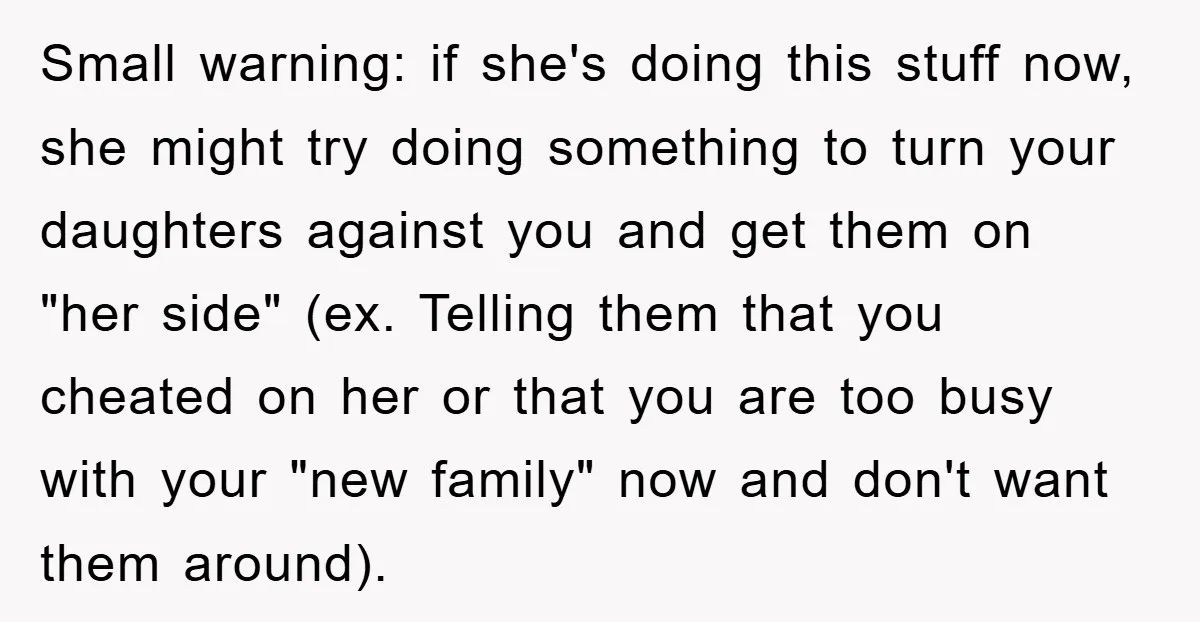 Small warning: if she's doing this stuff now, she might try doing something to turn your daughters against you and get them on "her side" (ex. Telling them that you...