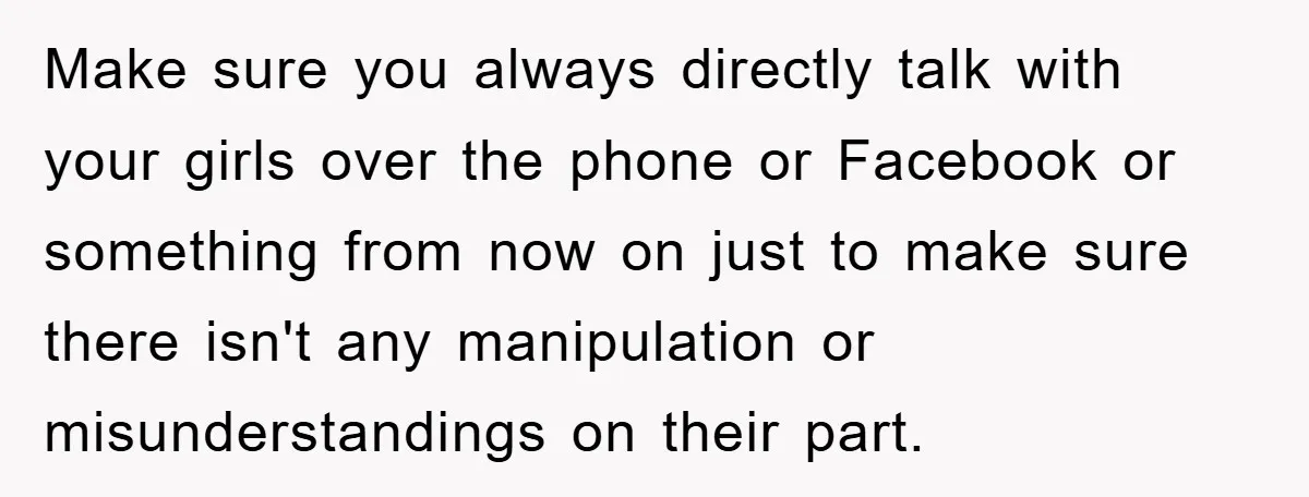 Make sure you always directly talk with your girls over the phone or Facebook or something from now on just to make sure there isn't any manipulation or misunderstandings on...