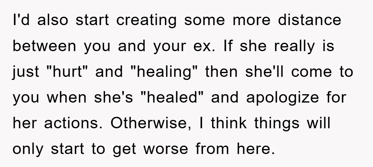 I'd also start creating some more distance between you and your ex. If she really is just "hurt" and "healing" then she'll come to you when she's "healed" and apologize...