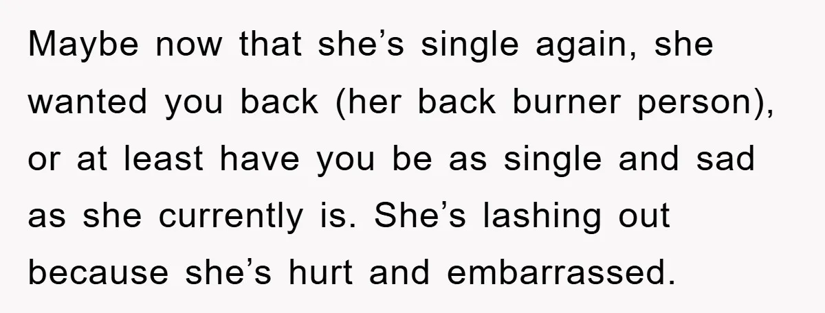 Maybe now that she’s single again, she wanted you back (her back burner person), or at least have you be as single and sad as she currently is. She’s lashing...