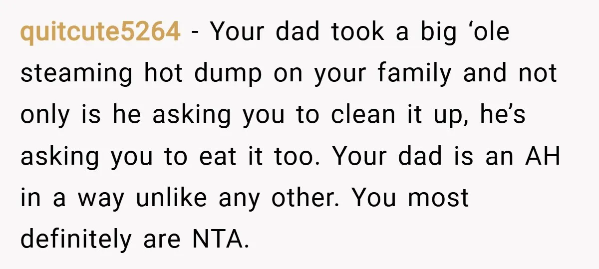 quitcute5264 − Your dad took a big ‘ole steaming hot dump on your family and not only is he asking you to clean it up, he’s asking you to eat...
