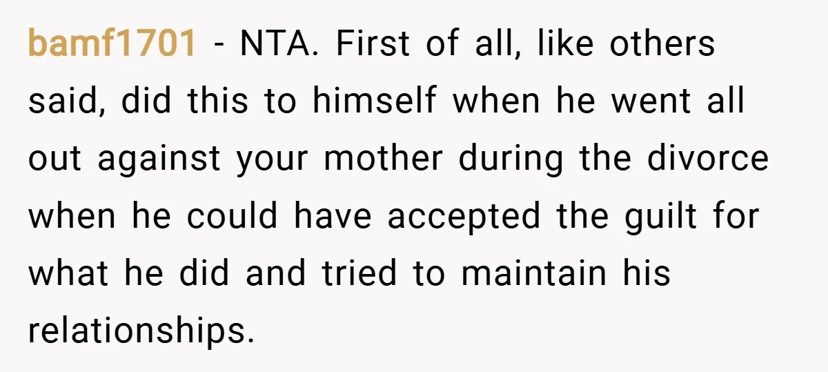 bamf1701 − NTA. First of all, like others said, did this to himself when he went all out against your mother during the divorce when he could have accepted the...