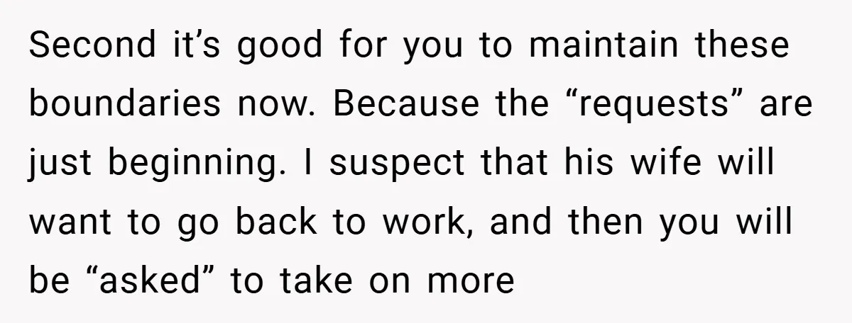 Second it’s good for you to maintain these boundaries now. Because the “requests” are just beginning. I suspect that his wife will want to go back to work, and then...