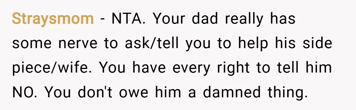 Straysmom − NTA. Your dad really has some nerve to ask/tell you to help his side piece/wife. You have every right to tell him NO. You don't owe him a...