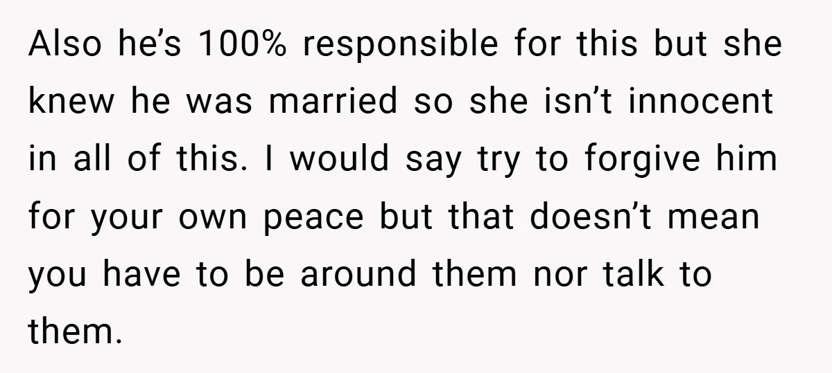 Also he’s 100% responsible for this but she knew he was married so she isn’t innocent in all of this. I would say try to forgive him for your own...
