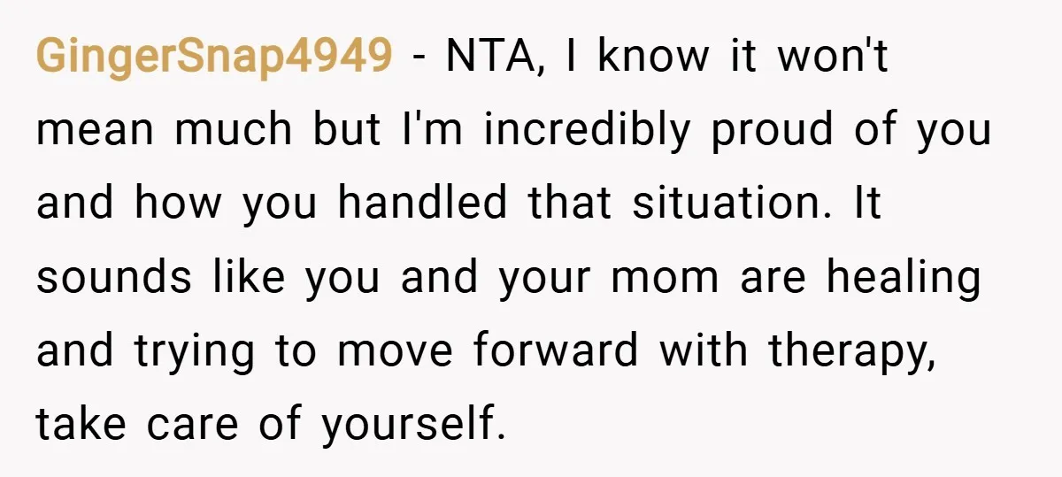 GingerSnap4949 − NTA, I know it won't mean much but I'm incredibly proud of you and how you handled that situation. It sounds like you and your mom are healing...