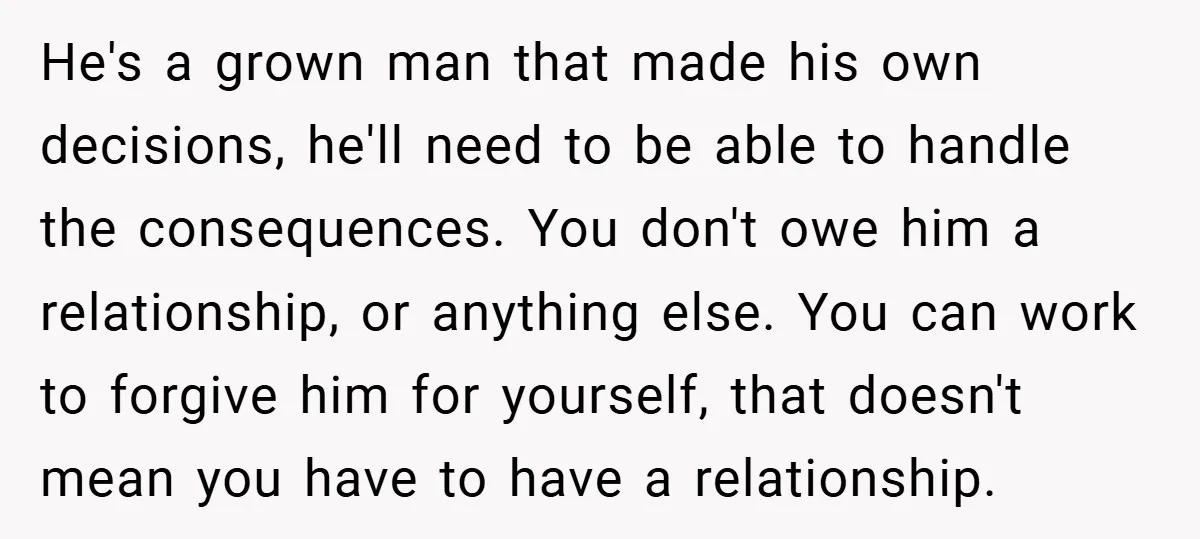 He's a grown man that made his own decisions, he'll need to be able to handle the consequences. You don't owe him a relationship, or anything else. You can work...