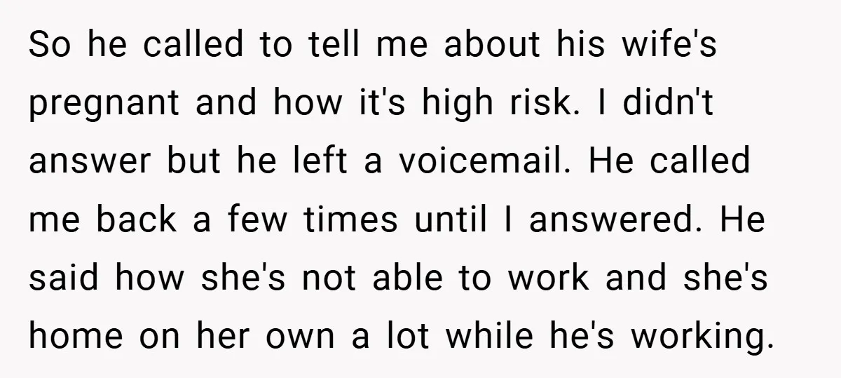 So he called to tell me about his wife's pregnant and how it's high risk. I didn't answer but he left a voicemail. He called me back a few times...