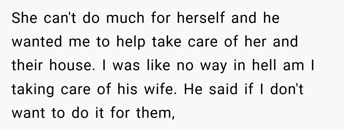 She can't do much for herself and he wanted me to help take care of her and their house. I was like no way in hell am I taking care...
