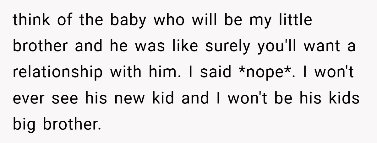 think of the baby who will be my little brother and he was like surely you'll want a relationship with him. I said *nope*. I won't ever see his new...