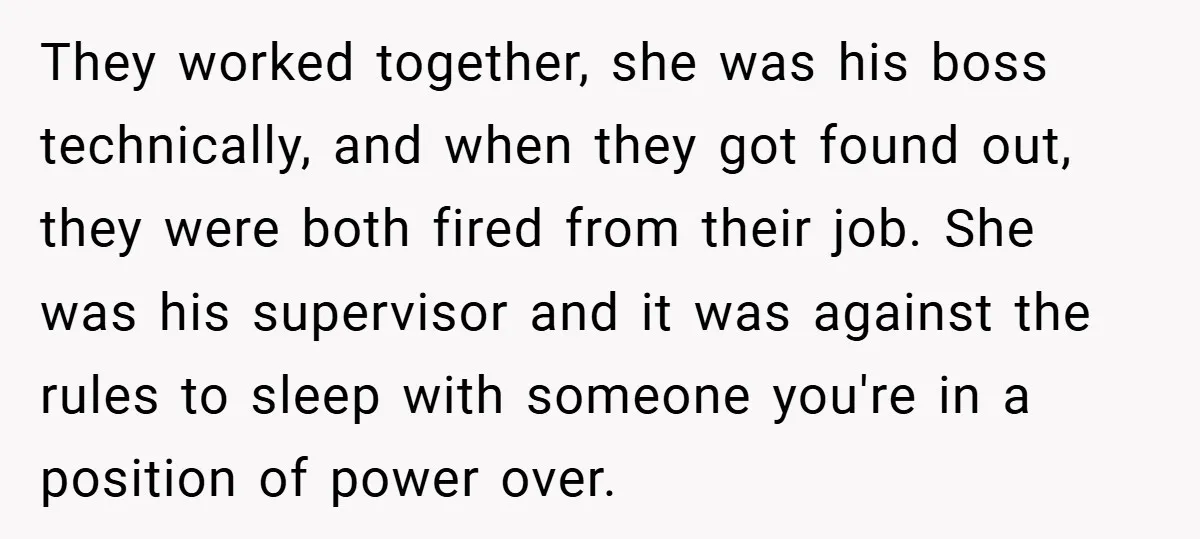 They worked together, she was his boss technically, and when they got found out, they were both fired from their job. She was his supervisor and it was against the...