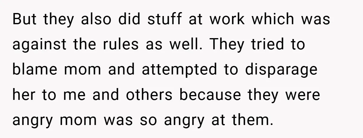 But they also did stuff at work which was against the rules as well. They tried to blame mom and attempted to disparage her to me and others because they...