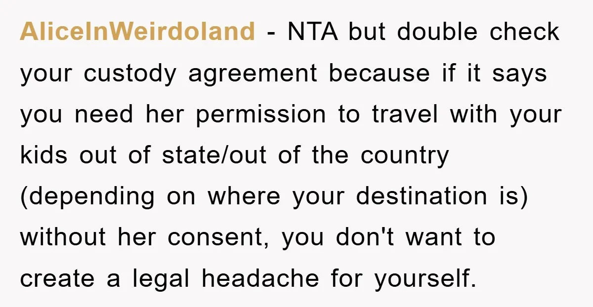 AliceInWeirdoland − NTA but double check your custody agreement because if it says you need her permission to travel with your kids out of state/out of the country (depending on...