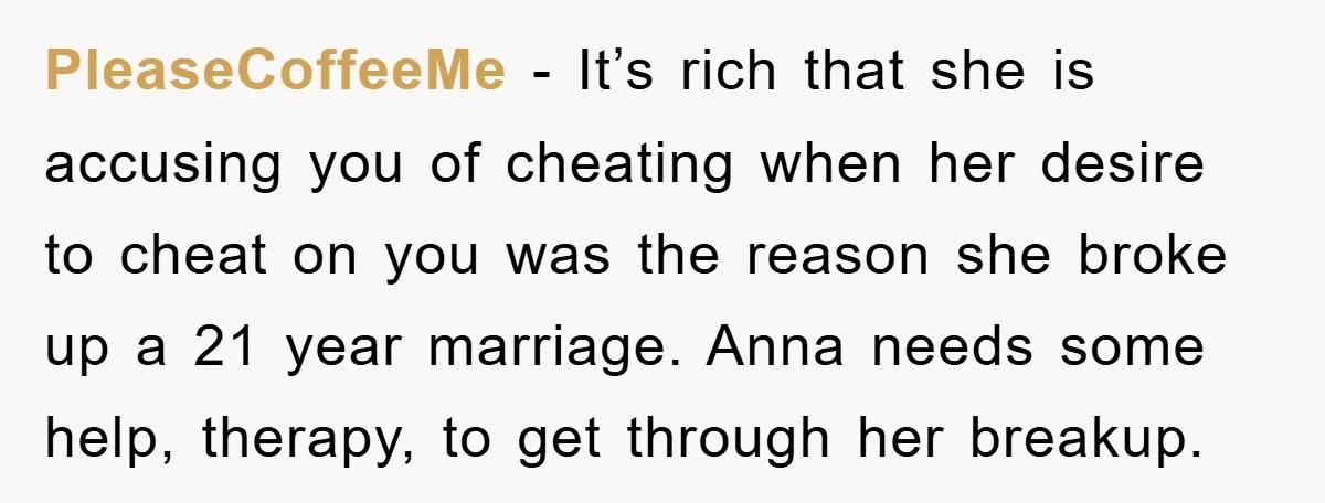 PleaseCoffeeMe − It’s rich that she is accusing you of cheating when her desire to cheat on you was the reason she broke up a 21 year marriage. Anna needs...