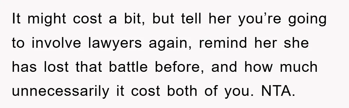 It might cost a bit, but tell her you’re going to involve lawyers again, remind her she has lost that battle before, and how much unnecessarily it cost both of...