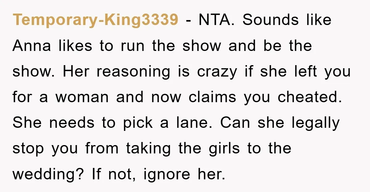 Temporary-King3339 − NTA. Sounds like Anna likes to run the show and be the show. Her reasoning is crazy if she left you for a woman and now claims you...