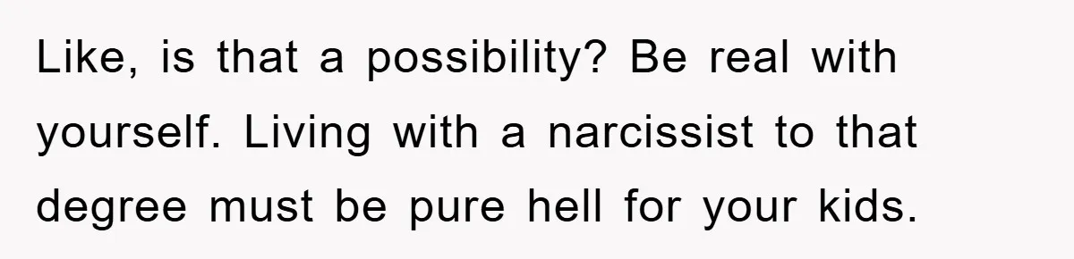 Like, is that a possibility? Be real with yourself. Living with a narcissist to that degree must be pure hell for your kids.