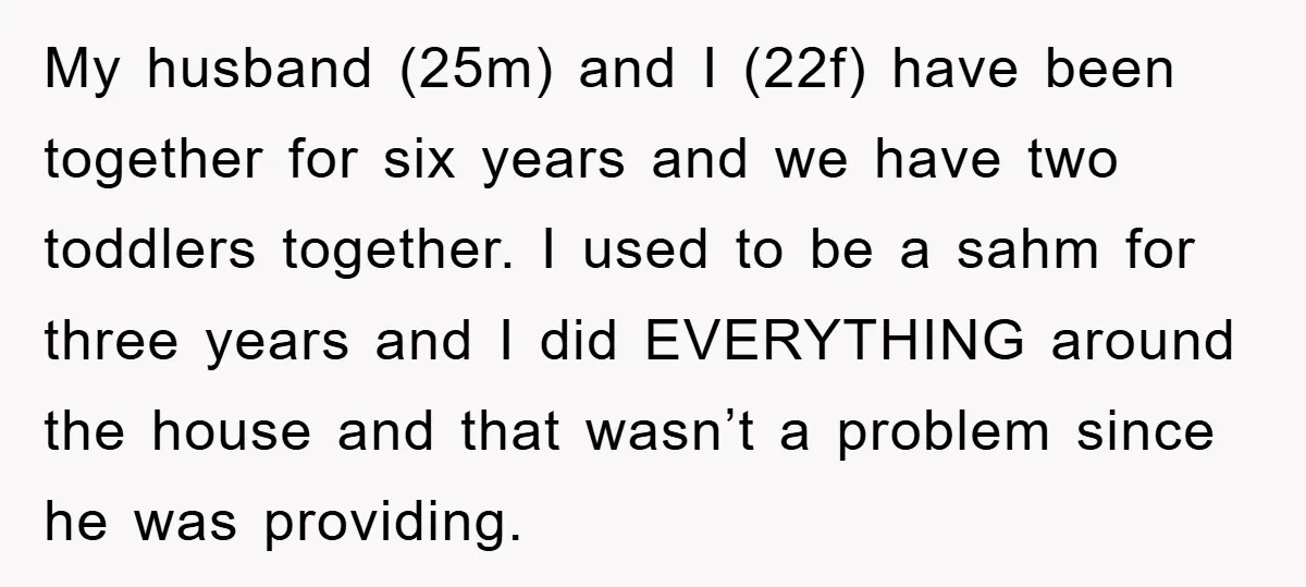 My husband (25m) and I (22f) have been together for six years and we have two toddlers together. I used to be a sahm for three years and I did...